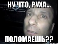 Ну что, Руха... поломаешь??