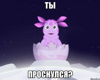 Ты проснулся?