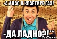 -А у нас в квартире газ! -Да ладно?!**