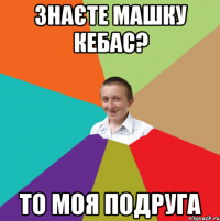 знаєте Машку Кебас? то моя подруга