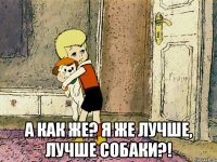  а как же? Я же лучше, лучше собаки?!