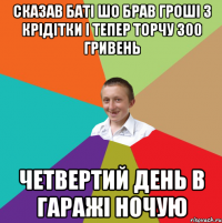 Сказав баті шо брав гроші з крідітки і тепер торчу 300 гривень четвертий день в гаражі ночую