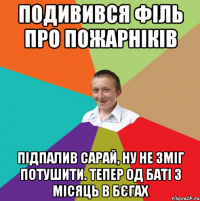 Подивився філь про пожарніків Підпалив сарай, ну не зміг потушити. Тепер од баті 3 місяць в бєгах