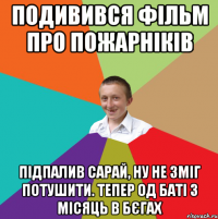 Подивився фільм про пожарніків Підпалив сарай, ну не зміг потушити. Тепер од баті 3 місяць в бєгах