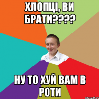 Хлопці, ви брати???? ну то хуй вам в роти