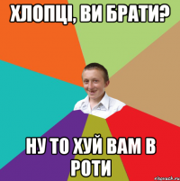 хлопці, ви брати? ну то хуй вам в роти