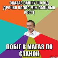 Сказав Валіку шо від дрочки волос між палцями росте побіг в магаз по станок