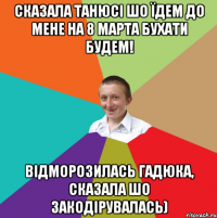 сказала Танюсі шо їдем до мене на 8 марта бухати будем! відморозилась гадюка, сказала шо закодірувалась)