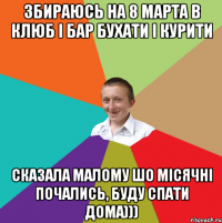 збираюсь на 8 марта в клюб і бар бухати і курити сказала малому шо місячні почались, буду спати дома)))