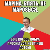 Маріна, блять, не марозься, бо в когось кобра проснеться, не втічеш потом)