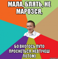 мала, блять, не марозся, бо вкогось путо проснеться, невтічеш потом)