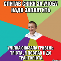 спитав скіки за учобу надо заплатить учілка сказала гривень тріста , я послав її до тракторіста