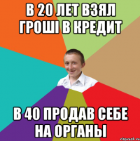 в 20 лет взял грошi в кредит в 40 продав себе на органы