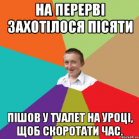 На перервi захотiлося пiсяти Пiшов у туалет на уроцi, щоб скоротати час.