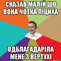 сказав малій шо вона чотка піциха одблагадаріла мене з вертухі