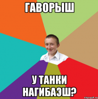 ГАВОРЫШ У ТАНКИ НАГИБАЭШ?