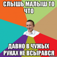 слышь малыш то что давно в чужых руках не всырався