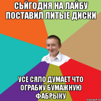 СЬЙГОДНЯ НА ЛАЙБУ ПОСТАВИЛ ЛИТЫЕ ДИСКИ УСЕ СЯЛО ДУМАЕТ ЧТО ОГРАБИУ БУМАЖНУЮ ФАБРЫКУ