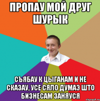 ПРОПАУ МОЙ ДРУГ ШУРЫК СЪЯБАУ К ЦЫГАНАМ И НЕ СКАЗАУ, УСЕ СЯЛО ДУМАЭ ШТО БИЗНЕСАМ ЗАНЯУСЯ