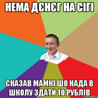 нема дєнєг на сігі сказав мамкі шо нада в школу здати 10 рублів