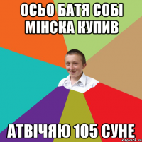 Осьо батя собі мінска купив атвічяю 105 суне