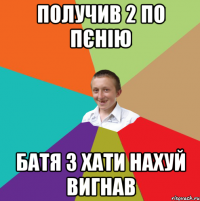 получив 2 по пєнію батя з хати нахуй вигнав