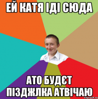 ей Катя іді сюда ато будєт пізджлка атвічаю