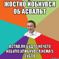 Жостко йобнувся об асвальт Встав,як будто нечего небуло,улибнувся,нема 5 зубов