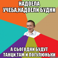 Надоела учеба,надоели будни А сьогодни будут танци,там и погулюньки