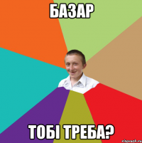 БАЗАР тобi треба?