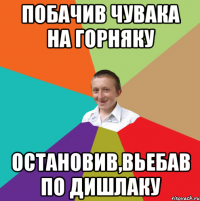 Побачив чувака на горняку Остановив,вьебав по дишлаку