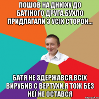 Пошов на днюху до батіного друга.Бухло придлагали з усіх сторон... Батя не здержався,всіх вирубив с вертухи,я тож без неї не остався