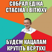 Собрал едіка стасіка і вітюху будєм кацапам крутіть вєртухі