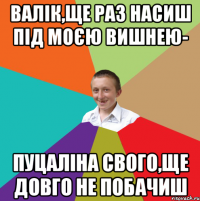 Валік,ще раз насиш під моєю вишнею- пуцаліна свого,ще довго не побачиш