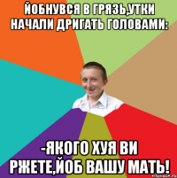 Йобнувся в грязь,утки начали дригать головами: -Якого хуя ви ржете,йоб вашу мать!