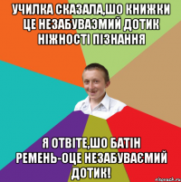 Училка сказала,шо книжки це незабуваэмий дотик ніжності пізнання Я отвіте,шо батін ремень-оце незабуваємий дотик!