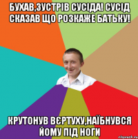 Бухав,зустрів сусіда! Сусід сказав що розкаже батьку! Крутонув вєртуху,наїбнувся йому під ноги