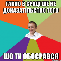 гавно в сраці ше не доказатільство того шо ти обосрався