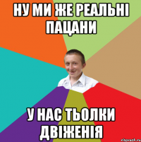 ну ми же реальні пацани у нас тьолки двіженія