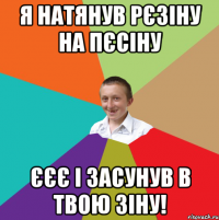 Я натянув рєзіну на пєсіну ЄЄЄ І засунув в твою ЗІНУ!