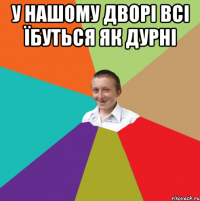 у нашому дворі всі їбуться як дурні 