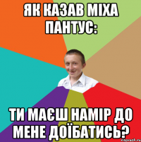 Як казав Міха Пантус: Ти маєш намір до мене доїбатись?