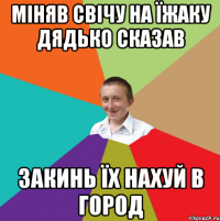 МІНЯВ СВІЧУ НА ЇЖАКУ ДЯДЬКО СКАЗАВ ЗАКИНЬ ЇХ НАХУЙ В ГОРОД