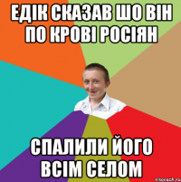 Едік сказав шо він по крові росіян спалили його всім селом