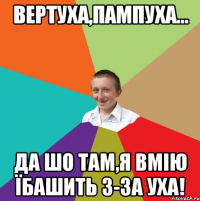 Вертуха,пампуха... Да шо там,я вмію їбашить з-за уха!