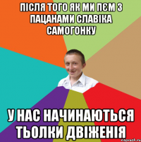 після того як ми пєм з пацанами славіка самогонку у нас начинаються тьолки двіженія