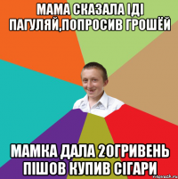 Мама сказала іді пагуляй,попросив грошёй Мамка дала 20гривень пішов купив сігари