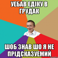 уебав едіку в грудак шоб знав шо я не прідсказуемий