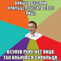 Вийшов Бодя на крильце,почесать своє яйце, Всунув руку, нет яйця, так йобнувся з крильця.