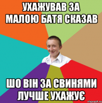 УХАЖУВАВ ЗА МАЛОЮ БАТЯ СКАЗАВ ШО ВІН ЗА СВИНЯМИ ЛУЧШЕ УХАЖУЄ